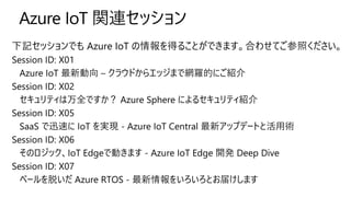 下記セッションでも Azure IoT の情報を得ることができます。合わせてご参照ください。
Session ID: X01
Azure IoT 最新動向 – クラウドからエッジまで網羅的にご紹介
Session ID: X02
セキュリティは万全ですか？ Azure Sphere によるセキュリティ紹介
Session ID: X05
SaaS で迅速に IoT を実現 - Azure IoT Central 最新アップデートと活用術
Session ID: X06
そのロジック、IoT Edgeで動きます - Azure IoT Edge 開発 Deep Dive
Session ID: X07
ベールを脱いだ Azure RTOS - 最新情報をいろいろとお届けします
 