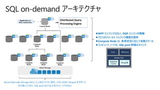 SQL on-demand アーキテクチャ
Azure Data Lake Storage Gen2 上にあるファイル (現在、CSV, JSON, Parquet をサポート)
を対象としており、SQL pool のような占有ストレージではない
⚫MPP エンジンではなく、DQP エンジンが稼働
⚫クエリのフォールト トレランス機能を提供
⚫Compute Node は、負荷状況に応じて自動スケール
⚫コンピュート ノードは、SQL pool 同様のスペック
Adaptive
Cache
TempDB
 