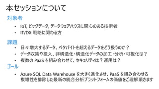 本セッションについて
対象者
課題
ゴール
• IoT, ビッグデータ, データウェアハウスに関心のある技術者
• IT/DX 戦略に関わる方
• 日々増大するデータ、ペタバイトを超えるデータをどう扱うのか？
• データ収集や投入、非構造化・構造化データの加工・分析・可視化は？
• 複数の PaaS を組み合わせて、セキュリティは？運用は？
• Azure SQL Data Warehouse を大きく進化させ、PaaS を組み合わせる
複雑性を排除した最新の統合分析プラットフォームの価値をご理解頂きます
 