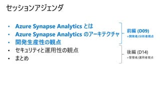 セッションアジェンダ
前編 (D09)
>開発者/分析者視点
後編 (D14)
>管理者/運用者視点
• Azure Synapse Analytics とは
• Azure Synapse Analytics のアーキテクチャ
• 開発生産性の観点
• セキュリティと運用性の観点
• まとめ
 