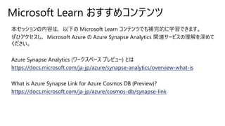 Microsoft Learn おすすめコンテンツ
本セッションの内容は，以下の Microsoft Learn コンテンツでも補完的に学習できます。
ぜひアクセスし，Microsoft Azure の Azure Synapse Analytics 関連サービスの理解を深めて
ください。
Azure Synapse Analytics (ワークスペース プレビュー) とは
https://docs.microsoft.com/ja-jp/azure/synapse-analytics/overview-what-is
What is Azure Synapse Link for Azure Cosmos DB (Preview)?
https://docs.microsoft.com/ja-jp/azure/cosmos-db/synapse-link
 