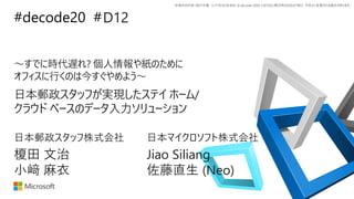 *本資料の内容 (添付文書、リンク先などを含む) は de:code 2020 における公開日時点のものであり、予告なく変更される場合があります。
#decode20 #
～すでに時代遅れ? 個人情報や紙のために
オフィスに行くのは今すぐやめよう～
日本郵政スタッフが実現したステイ ホーム/
クラウド ベースのデータ入力ソリューション
D12
榎田 文治 Jiao Siliang
小﨑 麻衣 佐藤直生 (Neo)
日本郵政スタッフ株式会社 日本マイクロソフト株式会社
 