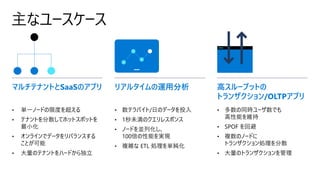 主なユースケース
• 単一ノードの限度を超える
• テナントを分散してホットスポットを
最小化
• オンラインでデータをリバランスする
ことが可能
• 大量のテナントをハードから独立
マルチテナントとSaaSのアプリ リアルタイムの運用分析 高スループットの
トランザクション/OLTPアプリ
• 数テラバイト/日のデータを投入
• 1秒未満のクエリレスポンス
• ノードを並列化し、
100倍の性能を実現
• 複雑な ETL 処理を単純化
• 多数の同時ユーザ数でも
高性能を維持
• SPOF を回避
• 複数のノードに
トランザクション処理を分散
• 大量のトランザクションを管理
 