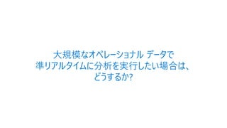 大規模なオペレーショナル データで
準リアルタイムに分析を実行したい場合は、
どうするか?
 