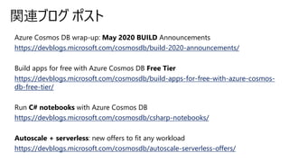 Azure Cosmos DB wrap-up: May 2020 BUILD Announcements
https://devblogs.microsoft.com/cosmosdb/build-2020-announcements/
Build apps for free with Azure Cosmos DB Free Tier
https://devblogs.microsoft.com/cosmosdb/build-apps-for-free-with-azure-cosmos-
db-free-tier/
Run C# notebooks with Azure Cosmos DB
https://devblogs.microsoft.com/cosmosdb/csharp-notebooks/
Autoscale + serverless: new offers to fit any workload
https://devblogs.microsoft.com/cosmosdb/autoscale-serverless-offers/
関連ブログ ポスト
 