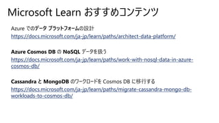 Microsoft Learn おすすめコンテンツ
Azure でのデータ プラットフォームの設計
https://docs.microsoft.com/ja-jp/learn/paths/architect-data-platform/
Azure Cosmos DB の NoSQL データを扱う
https://docs.microsoft.com/ja-jp/learn/paths/work-with-nosql-data-in-azure-
cosmos-db/
Cassandra と MongoDB のワークロードを Cosmos DB に移行する
https://docs.microsoft.com/ja-jp/learn/paths/migrate-cassandra-mongo-db-
workloads-to-cosmos-db/
 