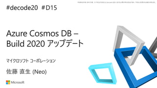 *本資料の内容 (添付文書、リンク先などを含む) は de:code 2020 における公開日時点のものであり、予告なく変更される場合があります。
#decode20 #
Azure Cosmos DB –
Build 2020 アップデート
D15
佐藤 直生 (Neo)
マイクロソフト コーポレーション
 