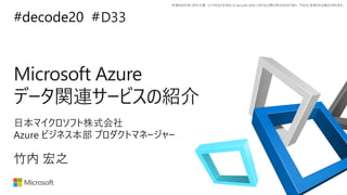 *本資料の内容 (添付文書、リンク先などを含む) は de:code 2020 における公開日時点のものであり、予告なく変更される場合があります。
#decode20 #
Microsoft Azure
データ関連サービスの紹介
D33
竹内 宏之
日本マイクロソフト株式会社
Azure ビジネス本部 プロダクトマネージャー
 