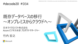 *本資料の内容 (添付文書、リンク先などを含む) は de:code 2020 における公開日時点のものであり、予告なく変更される場合があります。
#decode20 #
既存データベースの移行
～オンプレミスからクラウドへ～
D34
竹内 宏之
日本マイクロソフト株式会社
Azure ビジネス本部 プロダクトマネージャー
 