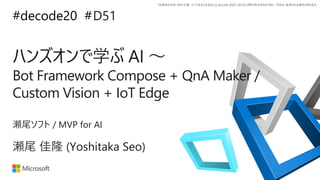*本資料の内容 (添付文書、リンク先などを含む) は de:code 2020 における公開日時点のものであり、予告なく変更される場合があります。
#decode20 #
ハンズオンで学ぶ AI ～
Bot Framework Compose + QnA Maker /
Custom Vision + IoT Edge
D51
瀬尾 佳隆 (Yoshitaka Seo)
瀬尾ソフト / MVP for AI
 