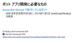 Azure Bot Service で動作しているボット
https://docs.microsoft.com/ja-jp/microsoftteams/platform/#pivot=sdk-tools
ボット アプリ開発に必要なもの
 
