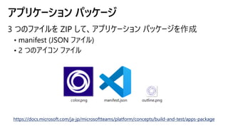 アプリケーション パッケージ
https://docs.microsoft.com/ja-jp/microsoftteams/platform/concepts/build-and-test/apps-package
 