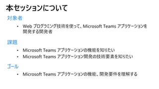 本セッションについて
対象者
課題
ゴール
• Web プログラミング技術を使って、Microsoft Teams アプリケーションを
開発する開発者
• Microsoft Teams アプリケーションの機能を知りたい
• Microsoft Teams アプリケーション開発の技術要素を知りたい
• Microsoft Teams アプリケーションの機能、開発要件を理解する
 