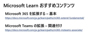 Microsoft Learn おすすめコンテンツ
Microsoft 365 を拡張する – 基本
https://docs.microsoft.com/ja-jp/learn/paths/m365-extend-fundamental/
Microsoft Teams の拡張 – 関連付け
https://docs.microsoft.com/ja-jp/learn/paths/m365-msteams-associate/
 