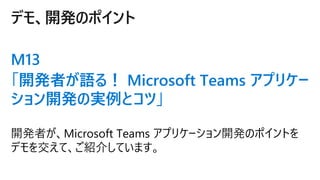 デモ、開発のポイント
M13
「開発者が語る！ Microsoft Teams アプリケー
ション開発の実例とコツ」
 