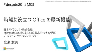 *本資料の内容 (添付文書、リンク先などを含む) は de:code 2020 における公開日時点のものであり、予告なく変更される場合があります。
#decode20 #
時短に役立つ Office の最新機能
M03
広瀬 友美
日本マイクロソフト株式会社
Microsoft 365 ビジネス本部 製品マーケティング部
プロダクトマーケティングマネージャー
 