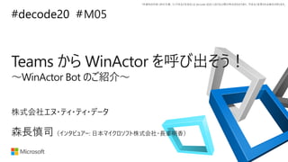 *本資料の内容 (添付文書、リンク先などを含む) は de:code 2020 における公開日時点のものであり、予告なく変更される場合があります。
#decode20 #
Teams から WinActor を呼び出そう！
～WinActor Bot のご紹介～
M05
森長慎司（インタビュアー: 日本マイクロソフト株式会社・長峯明香）
株式会社エヌ・ティ・ティ・データ
 