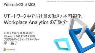 *本資料の内容 (添付文書、リンク先などを含む) は de:code 2020 における公開日時点のものであり、予告なく変更される場合があります。
#decode20 #
リモートワーク中でも社員の働き方を可視化！
Workplace Analytics のご紹介
M08
岸 裕子
日本マイクロソフト株式会社
Microsoft 365 ビジネス本部
プロダクトマーケティングマネージャー
 