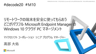 *本資料の内容 (添付文書、リンク先などを含む) は de:code 2020 における公開日時点のものであり、予告なく変更される場合があります。
#decode20 #
リモートワークの端末を安全に使ってもらおう
どこがパワフル Microsoft Endpoint Manager の
Windows 10 クラウド PC マネージメント
M10
髙部 大佑
マイクロソフト コーポレーション シニア プログラム マネージャー
 