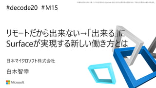 *本資料の内容 (添付文書、リンク先などを含む) は de:code 2020 における公開日時点のものであり、予告なく変更される場合があります。
#decode20 #
リモートだから出来ない→「出来る」に
Surfaceが実現する新しい働き方とは
M15
白木智幸
日本マイクロソフト株式会社
 