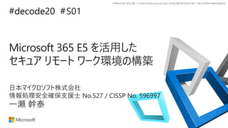 *本資料の内容 (添付文書、リンク先などを含む) は de:code 2020 における公開日時点のものであり、予告なく変更される場合があります。
#decode20 #
Microsoft 365 E5 を活用した
セキュア リモート ワーク環境の構築
S01
一瀬 幹泰
日本マイクロソフト株式会社
情報処理安全確保支援士 No.527 / CISSP No. 596997
 