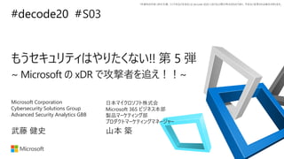 *本資料の内容 (添付文書、リンク先などを含む) は de:code 2020 における公開日時点のものであり、予告なく変更される場合があります。
#decode20 #
もうセキュリティはやりたくない!! 第 5 弾
~ Microsoft の xDR で攻撃者を追え！！~
S03
武藤 健史
Microsoft Corporation
Cybersecurity Solutions Group
Advanced Security Analytics GBB
山本 築
日本マイクロソフト株式会
Microsoft 365 ビジネス本部
製品マーケティング部
プロダクトマーケティングマネージャー
 