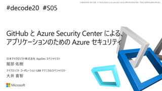 *本資料の内容 (添付文書、リンク先などを含む) は de:code 2020 における公開日時点のものであり、予告なく変更される場合があります。
#decode20 #
GitHub と Azure Security Center による、
アプリケーションのための Azure セキュリティ
服部 佑樹
日本マイクロソフト株式会社 AppDev スペシャリスト
大井 喜智
マイクロソフト コーポレーション GBB テクニカルスペシャリスト
#S05
 