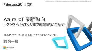 *本資料の内容 (添付文書、リンク先などを含む) は de:code 2020 における公開日時点のものであり、予告なく変更される場合があります。
#decode20 #
Azure IoT 最新動向
- クラウドからエッジまで網羅的にご紹介
X01
東 賢一朗
日本マイクロソフト株式会社 テクニカルスペシャリスト
 