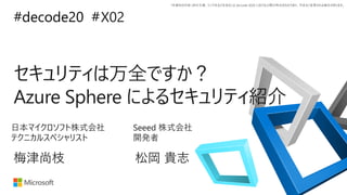 *本資料の内容 (添付文書、リンク先などを含む) は de:code 2020 における公開日時点のものであり、予告なく変更される場合があります。
#decode20 #
セキュリティは万全ですか？
Azure Sphere によるセキュリティ紹介
X02
梅津尚枝
日本マイクロソフト株式会社
テクニカルスペシャリスト
松岡 貴志
Seeed 株式会社
開発者
 