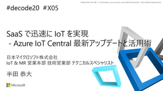 *本資料の内容 (添付文書、リンク先などを含む) は de:code 2020 における公開日時点のものであり、予告なく変更される場合があります。
#decode20 #
SaaS で迅速に IoT を実現
- Azure IoT Central 最新アップデートと活用術
X05
半田 恭大
日本マイクロソフト株式会社
IoT & MR 営業本部 技術営業部 テクニカルスペシャリスト
 