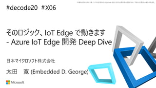*本資料の内容 (添付文書、リンク先などを含む) は de:code 2020 における公開日時点のものであり、予告なく変更される場合があります。
#decode20 #
そのロジック、IoT Edge で動きます
- Azure IoT Edge 開発 Deep Dive
X06
太田 寛 (Embedded D. George)
日本マイクロソフト株式会社
 