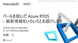 #decode20
*本資料の内容 (添付文書、リンク先などを含む) は de:code 2020 における公開日時点のものであり、予告なく変更される場合があります。
ベールを脱いだ Azure RTOS
- 最新情報をいろいろとお届けします
#X07
後藤 仁
日本マイクロソフト株式会社
Sr. IoT Technical Specialist
 