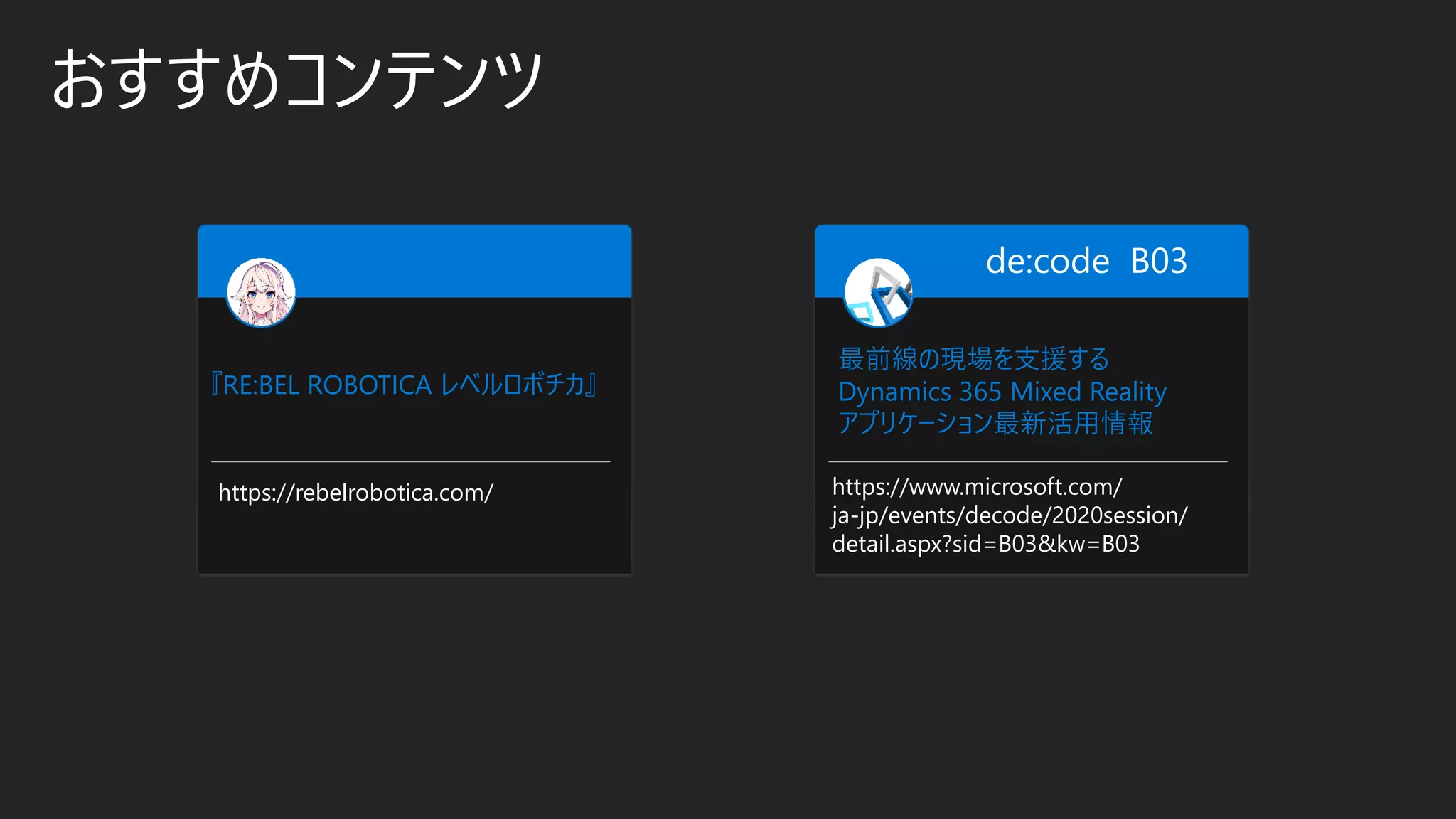 おすすめコンテンツ
最前線の現場を支援する
Dynamics 365 Mixed Reality
アプリケーション最新活用情報
https://www.microsoft.com/
ja-jp/events/decode/2020session/
detail.aspx?sid=B03&kw=B03
de:code B03
『RE:BEL ROBOTICA レベルロボチカ』
https://rebelrobotica.com/
 
