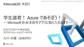 *本資料の内容 (添付文書、リンク先などを含む) は de:code 2020 における公開日時点のものであり、予告なく変更される場合があります。
#decode20 #
学生諸君！ Azure であそぼう！
～ Microsoft の AI を自作アプリに取り入れるまで～
Z01
大川 水緒（みおかわ）
日本マイクロソフト株式会社
クラウドソリューションアーキテクト
 