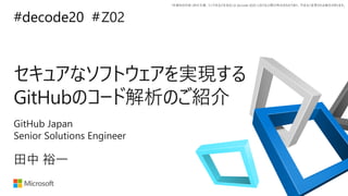 *本資料の内容 (添付文書、リンク先などを含む) は de:code 2020 における公開日時点のものであり、予告なく変更される場合があります。
#decode20 #
セキュアなソフトウェアを実現する
GitHubのコード解析のご紹介
Z02
田中 裕一
GitHub Japan
Senior Solutions Engineer
 