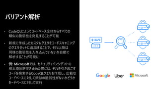 • CodeQLによってコードベース全体からすべての
類似の脆弱性を発見することが可能
• 新規に作成したカスタムクエリをコードスキャニング
のクエリセットに追加することで、それ以降は
同様の脆弱性を入れ込んでいないか自動で
解析することが可能に
• 例: Microsoftでは、セキュリティインシデントの
根本原因を突き止めた際には、それを引き起こす
コードを検索するCodeQLクエリを作成し、広範な
コードベースに対して類似の脆弱性がないかどうか
をードベースに対して実行
バリアント解析
 