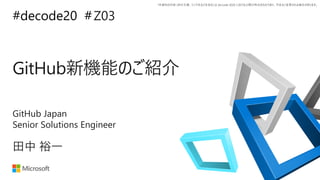 *本資料の内容 (添付文書、リンク先などを含む) は de:code 2020 における公開日時点のものであり、予告なく変更される場合があります。
#decode20 #
GitHub新機能のご紹介
Z03
田中 裕一
GitHub Japan
Senior Solutions Engineer
 