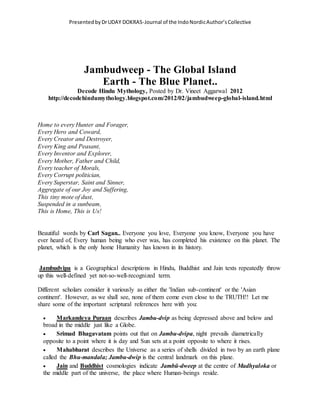 PresentedbyDrUDAY DOKRAS-Journal of the IndoNordicAuthor’sCollective
Jambudweep - The Global Island
Earth - The Blue Planet..
Decode Hindu Mythology, Posted by Dr. Vineet Aggarwal 2012
http://decodehindumythology.blogspot.com/2012/02/jambudweep-global-island.html
Home to every Hunter and Forager,
Every Hero and Coward,
Every Creator and Destroyer,
Every King and Peasant,
Every Inventor and Explorer,
Every Mother, Father and Child,
Every teacher of Morals,
Every Corrupt politician,
Every Superstar, Saint and Sinner,
Aggregate of our Joy and Suffering,
This tiny mote of dust,
Suspended in a sunbeam,
This is Home, This is Us!
Beautiful words by Carl Sagan.. Everyone you love, Everyone you know, Everyone you have
ever heard of, Every human being who ever was, has completed his existence on this planet. The
planet, which is the only home Humanity has known in its history.
Jambudvipa is a Geographical descriptions in Hindu, Buddhist and Jain texts repeatedly throw
up this well-defined yet not-so-well-recognized term.
Different scholars consider it variously as either the 'Indian sub-continent' or the 'Asian
continent'. However, as we shall see, none of them come even close to the TRUTH!! Let me
share some of the important scriptural references here with you:
 Markandeya Puraan describes Jambu-dvip as being depressed above and below and
broad in the middle just like a Globe.
 Srimad Bhagavatam points out that on Jambu-dvipa, night prevails diametrically
opposite to a point where it is day and Sun sets at a point opposite to where it rises.
 Mahabharat describes the Universe as a series of shells divided in two by an earth plane
called the Bhu-mandala; Jambu-dwip is the central landmark on this plane.
 Jain and Buddhist cosmologies indicate Jambū-dweep at the centre of Madhyaloka or
the middle part of the universe, the place where Human-beings reside.
 