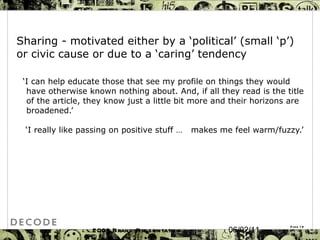 Sharing -  motivated either by a ‘political’ (small ‘p’) or civic cause or due to a ‘caring’ tendency ‘ I can help educate those that see my profile on things they would have otherwise known nothing about. And, if all they read is the title of the article, they know just a little bit more and their horizons are broadened.’ ‘ I really like passing on positive stuff …  makes me feel warm/fuzzy.’ 2009 Brand Presentation Template Page  06/02/11 