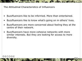 The Attitudinal Characteristics of Influencers Buzzfluencers like to be informed. More than entertained. Buzzfluencers  like to know what’s going on in others’ lives.  Buzzfluencers  are more concerned about feeling they at the centre of their network.  Buzzfluencers  have more cohesive networks with more similar interests. But they are looking for access to more diversity. Page  