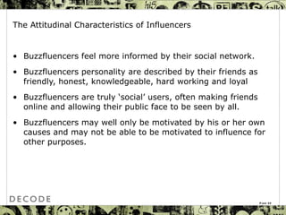 The Attitudinal Characteristics of Influencers Buzzfluencers  feel more informed by their social network.  Buzzfluencers personality are described by their friends as friendly, honest, knowledgeable, hard working and loyal  Buzzfluencers are truly ‘social’ users, often making friends online and allowing their public face to be seen by all.  Buzzfluencers may well only be motivated by his or her own causes and may not be able to be motivated to influence for other purposes. Page  