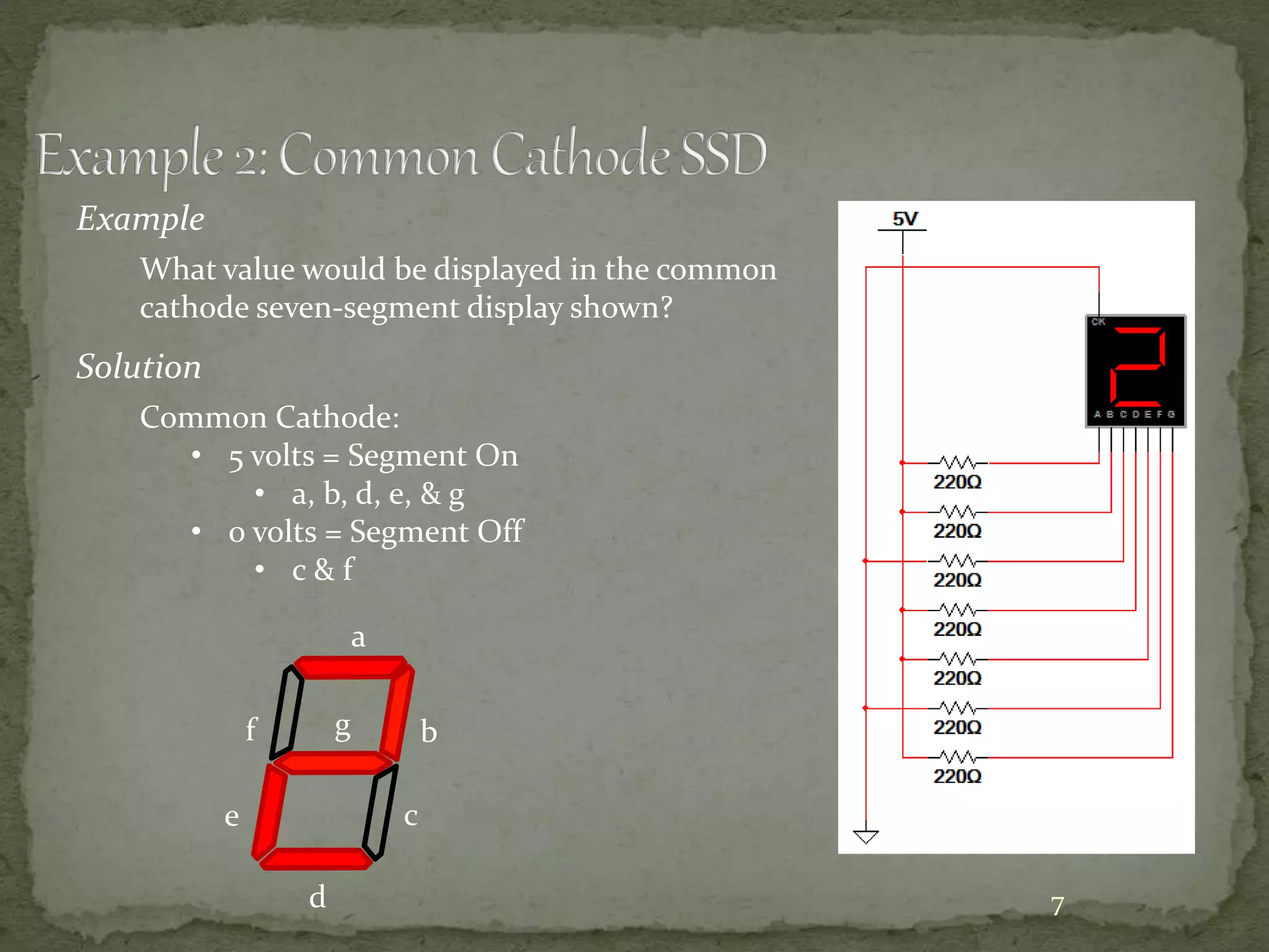 7 
Example 
What value would be displayed in the common 
cathode seven-segment display shown? 
Solution 
Common Cathode: 
• 5 volts = Segment On 
• a, b, d, e, & g 
• 0 volts = Segment Off 
• c & f 
a 
b 
c 
d 
e 
f g 
 