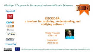 DEveloper COmpanion for Documented and annotatEd code Reference
The DECODER project has received funding from the European Union’s Horizon 2020 research and innovation programme under grant agreement No 824231.
DECODER:
a toolbox for exploring, understanding and
verifying software
Virgile Prevosto
CEA, List
FOSDEM'21
2021-02-06
 