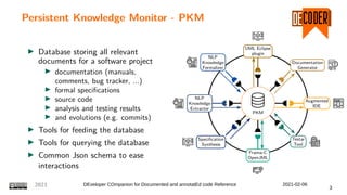 Persistent Knowledge Monitor - PKM
I Database storing all relevant
documents for a software project
I documentation (manuals,
comments, bug tracker, ...)
I formal specifications
I source code
I analysis and testing results
I and evolutions (e.g. commits)
I Tools for feeding the database
I Tools for querying the database
I Common Json schema to ease
interactions
PKM
Augmented
IDE
Documentation
Generator
UML Eclipse
plugin
NLP
Knowledge
Formalizer
NLP
Knowledge
Extractor
Specification
Synthesis
Frama-C
OpenJML
Testar
Tool
2021 DEveloper COmpanion for Documented and annotatEd code Reference 2021-02-06
3
 