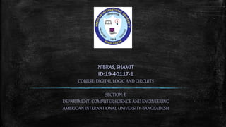 NIBRAS, SHAMIT
ID:19-40117-1
COURSE: DIGITAL LOGIC AND CIRCUITS
SECTION: E
DEPARTMENT: COMPUTER SCIENCE AND ENGINEERING
AMERICAN INTERNATIONAL UNIVERSITY-BANGLADESH
 