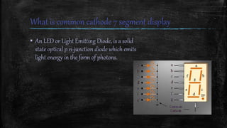 What is common cathode 7 segment display
▪ An LED or Light Emitting Diode, is a solid
state optical p n-junction diode which emits
light energy in the form of photons.