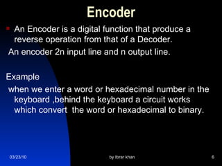 Encoder An Encoder is a digital function that produce a reverse operation from that of a Decoder. An encoder 2n input line and n output line. Example  when we enter a word or hexadecimal number in the keyboard ,behind the keyboard a circuit works which convert  the word or hexadecimal to binary.  