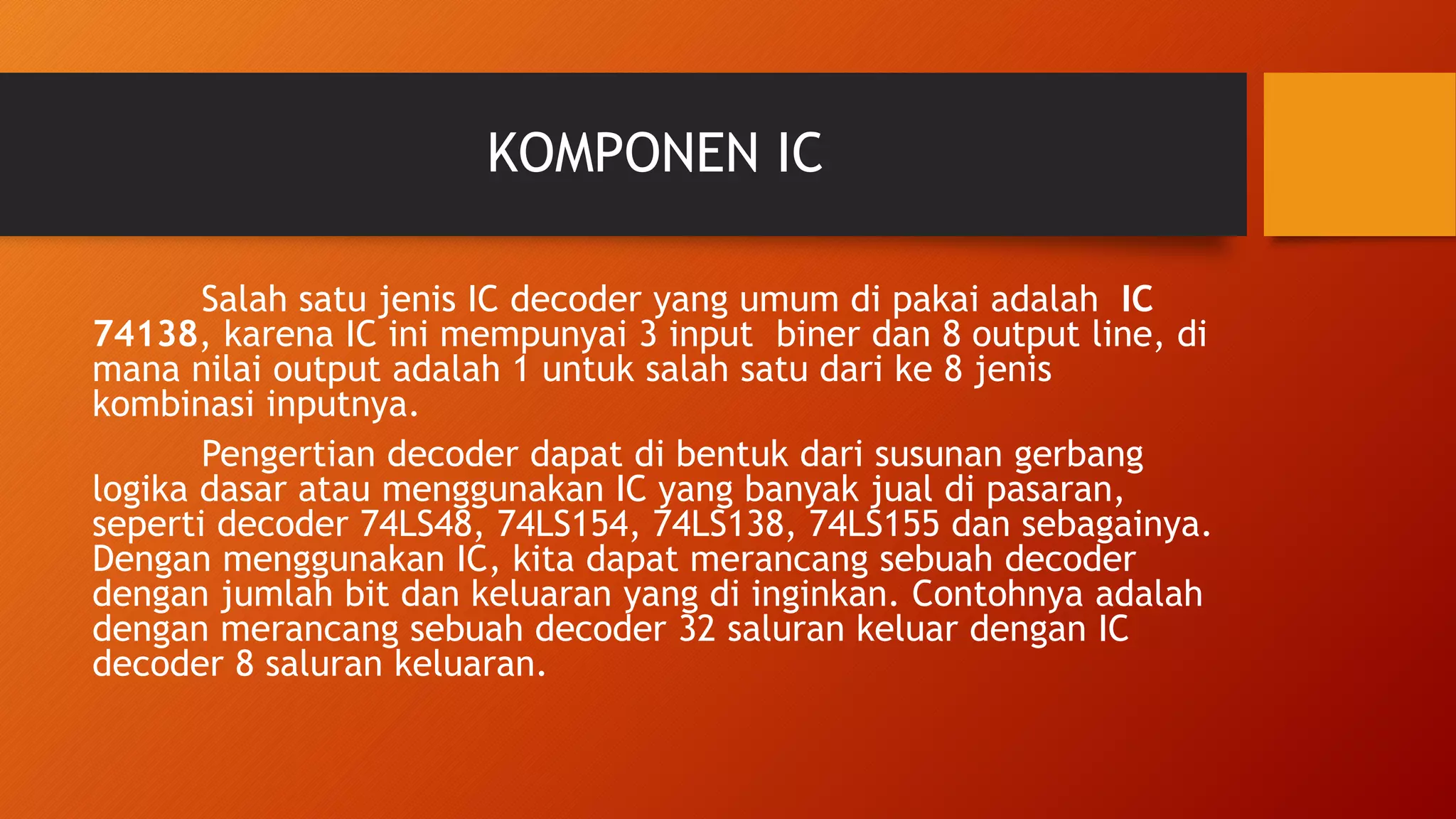 KOMPONEN IC
Salah satu jenis IC decoder yang umum di pakai adalah IC
74138, karena IC ini mempunyai 3 input biner dan 8 output line, di
mana nilai output adalah 1 untuk salah satu dari ke 8 jenis
kombinasi inputnya.
Pengertian decoder dapat di bentuk dari susunan gerbang
logika dasar atau menggunakan IC yang banyak jual di pasaran,
seperti decoder 74LS48, 74LS154, 74LS138, 74LS155 dan sebagainya.
Dengan menggunakan IC, kita dapat merancang sebuah decoder
dengan jumlah bit dan keluaran yang di inginkan. Contohnya adalah
dengan merancang sebuah decoder 32 saluran keluar dengan IC
decoder 8 saluran keluaran.
 