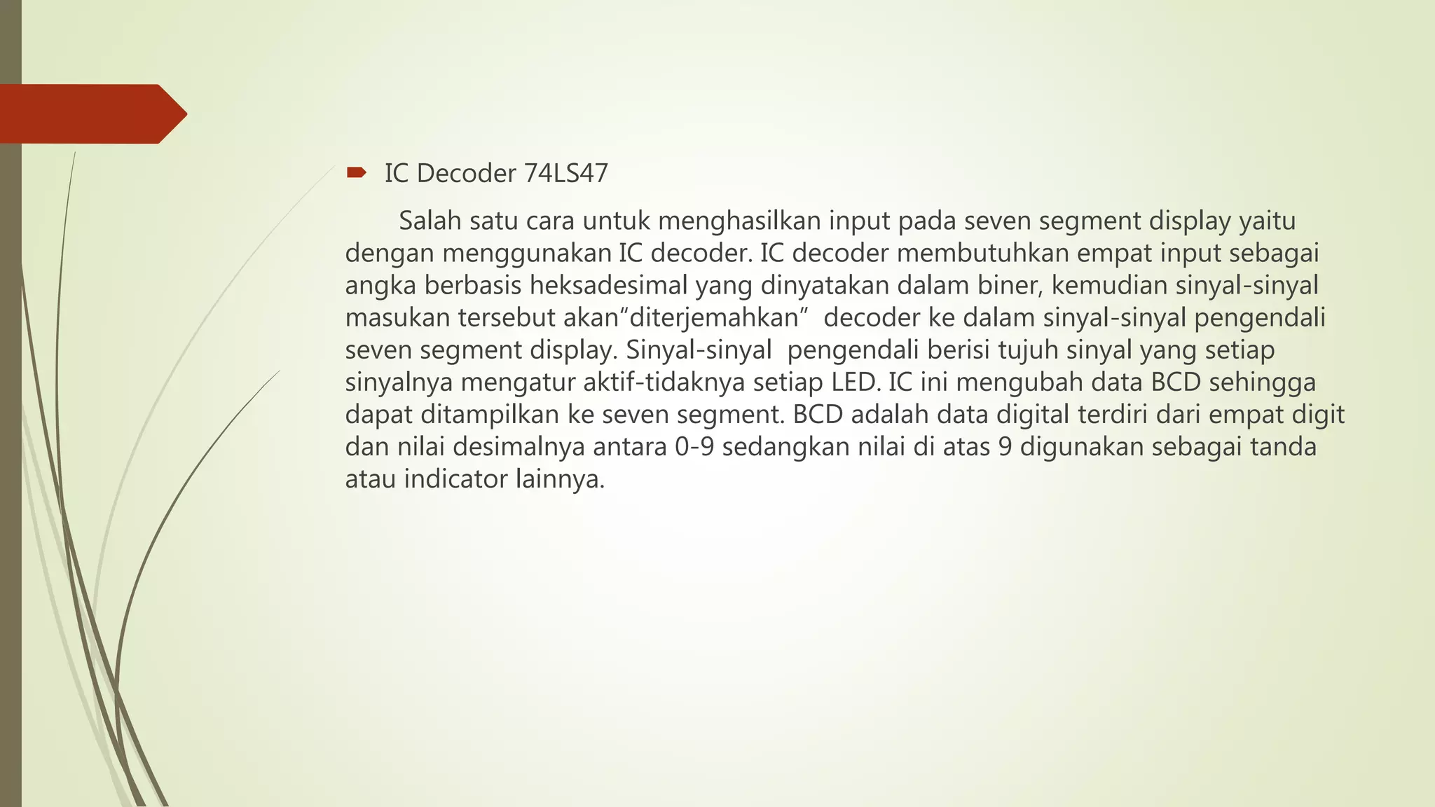  IC Decoder 74LS47
Salah satu cara untuk menghasilkan input pada seven segment display yaitu
dengan menggunakan IC decoder. IC decoder membutuhkan empat input sebagai
angka berbasis heksadesimal yang dinyatakan dalam biner, kemudian sinyal-sinyal
masukan tersebut akan“diterjemahkan” decoder ke dalam sinyal-sinyal pengendali
seven segment display. Sinyal-sinyal pengendali berisi tujuh sinyal yang setiap
sinyalnya mengatur aktif-tidaknya setiap LED. IC ini mengubah data BCD sehingga
dapat ditampilkan ke seven segment. BCD adalah data digital terdiri dari empat digit
dan nilai desimalnya antara 0-9 sedangkan nilai di atas 9 digunakan sebagai tanda
atau indicator lainnya.
 