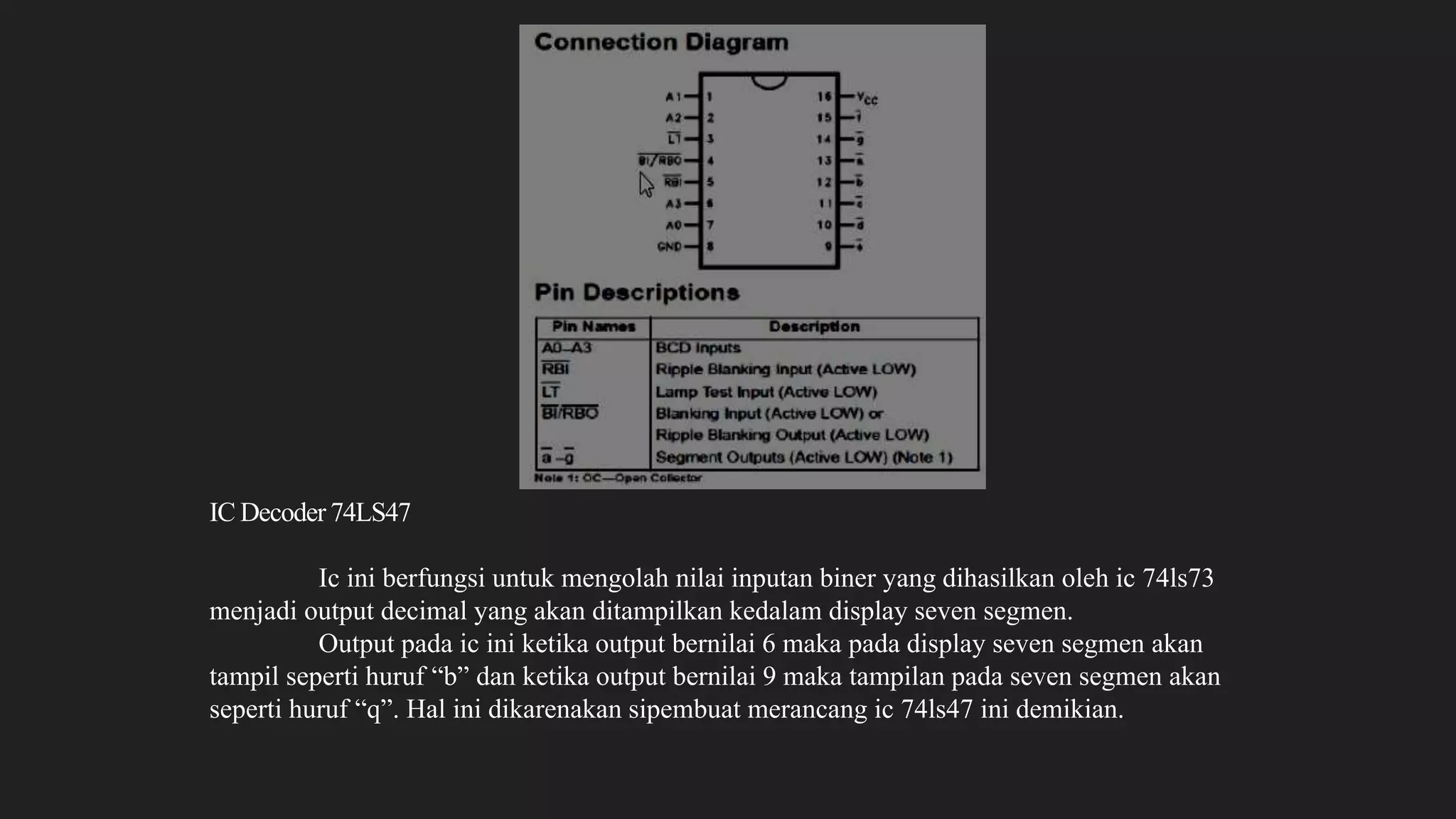 IC Decoder 74LS47
Ic ini berfungsi untuk mengolah nilai inputan biner yang dihasilkan oleh ic 74ls73
menjadi output decimal yang akan ditampilkan kedalam display seven segmen.
Output pada ic ini ketika output bernilai 6 maka pada display seven segmen akan
tampil seperti huruf “b” dan ketika output bernilai 9 maka tampilan pada seven segmen akan
seperti huruf “q”. Hal ini dikarenakan sipembuat merancang ic 74ls47 ini demikian.
 